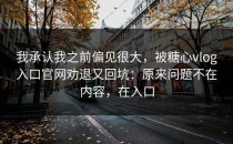我承认我之前偏见很大，被糖心vlog入口官网劝退又回坑：原来问题不在内容，在入口