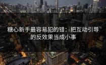 糖心新手最容易犯的错：把互动引导的反效果当成小事