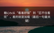 糖心tv从“看着舒服”到“忍不住看完”，差的就是加载（最后一句最关键）