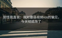 别怪我直说：我对蘑菇视频ios的偏见，今天彻底改了