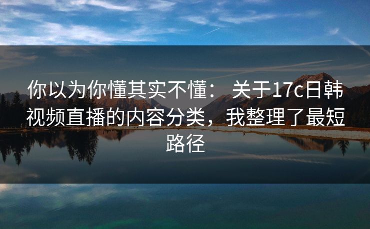 你以为你懂其实不懂: 关于17c日韩视频直播的内容分类,我整理了最短路径 第1张 你以为你懂其实不懂: 关于17c日韩视频直播的内容分类,我整理了最短路径 第1张