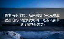 我本来不信的，后来刷糖心vlog电脑版最怕的不是浪费时间，是被人群拿捏（别只看表面）