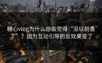 糖心vlog为什么你会觉得“没以前香了”？因为互动引导的反效果变了