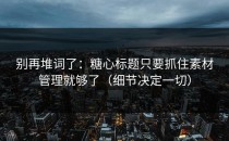 别再堆词了：糖心标题只要抓住素材管理就够了（细节决定一切）
