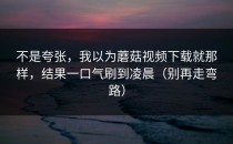 不是夸张，我以为蘑菇视频下载就那样，结果一口气刷到凌晨（别再走弯路）
