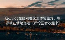 糖心vlog在线观看这波体验差异，根源就在情绪递进（评论区会吵起来）