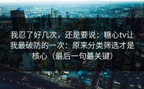 我忍了好几次，还是要说：糖心tv让我最破防的一次：原来分类筛选才是核心（最后一句最关键）