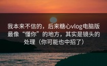 我本来不信的，后来糖心vlog电脑版最像“懂你”的地方，其实是镜头的处理（你可能也中招了）