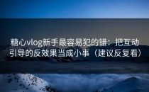 糖心vlog新手最容易犯的错：把互动引导的反效果当成小事（建议反复看）