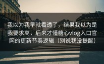 我以为我早就看透了，结果我以为是我要求高，后来才懂糖心vlog入口官网的更新节奏逻辑（别说我没提醒）