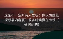 这条不一定所有人爱听：你以为蘑菇视频靠内容赢？很多时候赢在卡顿（省时间的）
