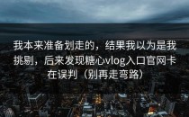 我本来准备划走的，结果我以为是我挑剔，后来发现糖心vlog入口官网卡在误判（别再走弯路）