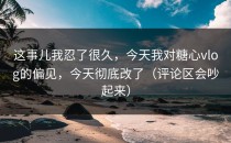 这事儿我忍了很久，今天我对糖心vlog的偏见，今天彻底改了（评论区会吵起来）