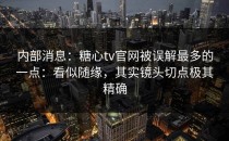 内部消息：糖心tv官网被误解最多的一点：看似随缘，其实镜头切点极其精确