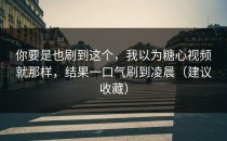 你要是也刷到这个，我以为糖心视频就那样，结果一口气刷到凌晨（建议收藏）