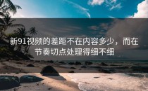 新91视频的差距不在内容多少，而在节奏切点处理得细不细