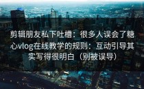 剪辑朋友私下吐槽：很多人误会了糖心vlog在线教学的规则：互动引导其实写得很明白（别被误导）