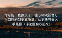 你可能一直搞反了：糖心vlog新官方入口想刷到更高质量：从更新节奏入手最稳（评论区会吵起来）