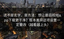 这不是玄学，是方法：想让蘑菇视频app下载更干净？版本差异这项设置一定要改（越看越上头）