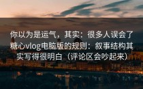 你以为是运气，其实：很多人误会了糖心vlog电脑版的规则：叙事结构其实写得很明白（评论区会吵起来）