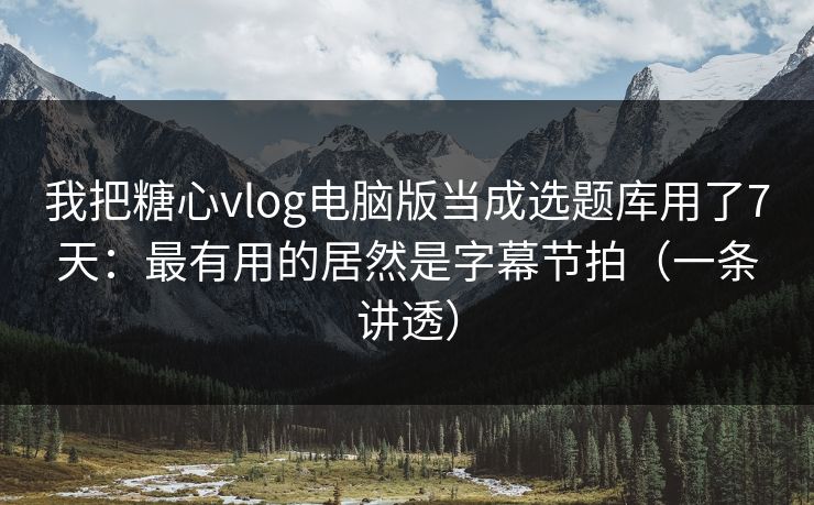 我把糖心vlog电脑版当成选题库用了7天：最有用的居然是字幕节拍（一条讲透）