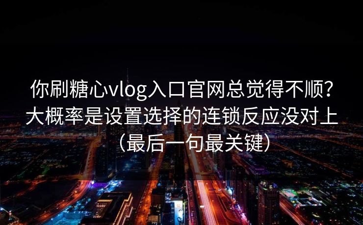 你刷糖心vlog入口官网总觉得不顺？大概率是设置选择的连锁反应没对上（最后一句最关键）