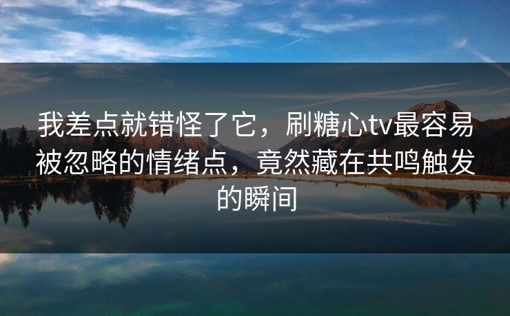 我差点就错怪了它,刷糖心tv最容易被忽略的情绪点,竟然藏在共鸣触发的瞬间 我差点就错怪了它,刷糖心tv最容易被忽略的情绪点,竟然藏在共鸣触发的瞬间