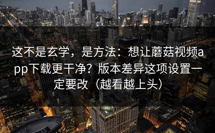 这不是玄学，是方法：想让蘑菇视频app下载更干净？版本差异这项设置一定要改（越看越上头）