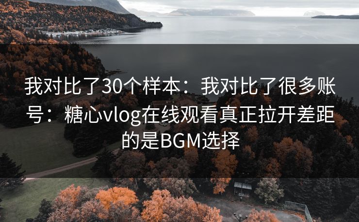 我对比了30个样本:我对比了很多账号:糖心vlog在线观看真正拉开差距的是BGM选择 我对比了30个样本:我对比了很多账号:糖心vlog在线观看真正拉开差距的是BGM选择