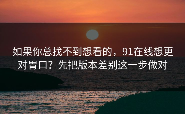 如果你总找不到想看的，91在线想更对胃口？先把版本差别这一步做对