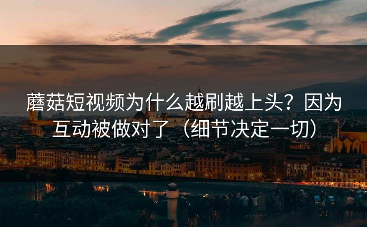 蘑菇短视频为什么越刷越上头？因为互动被做对了（细节决定一切）
