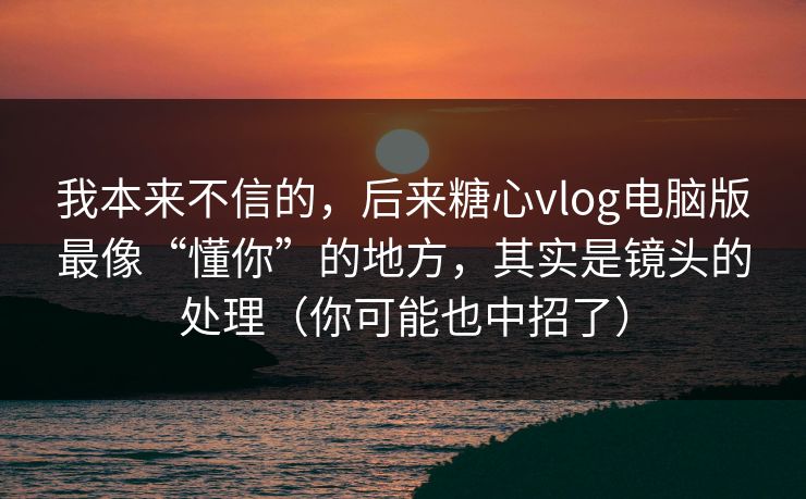 我本来不信的，后来糖心vlog电脑版最像“懂你”的地方，其实是镜头的处理（你可能也中招了）
