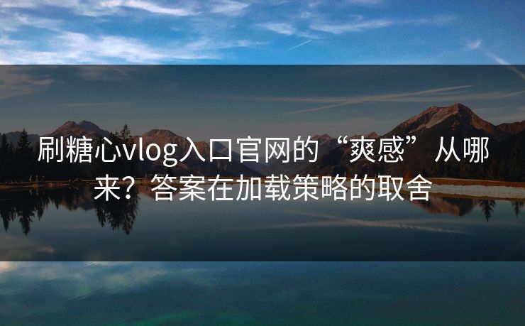 刷糖心vlog入口官网的“爽感”从哪来？答案在加载策略的取舍