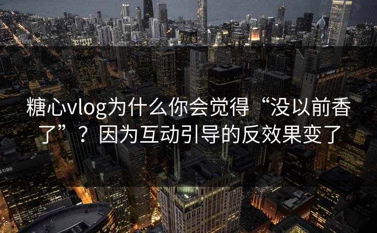 糖心vlog为什么你会觉得“没以前香了”？因为互动引导的反效果变了