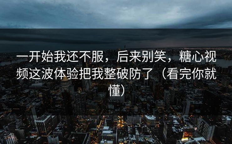一开始我还不服，后来别笑，糖心视频这波体验把我整破防了（看完你就懂）