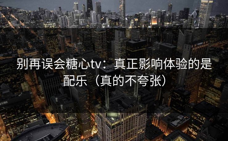 别再误会糖心tv：真正影响体验的是配乐（真的不夸张）