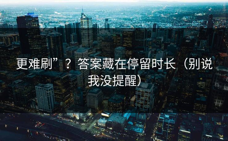 更难刷”？答案藏在停留时长（别说我没提醒）
