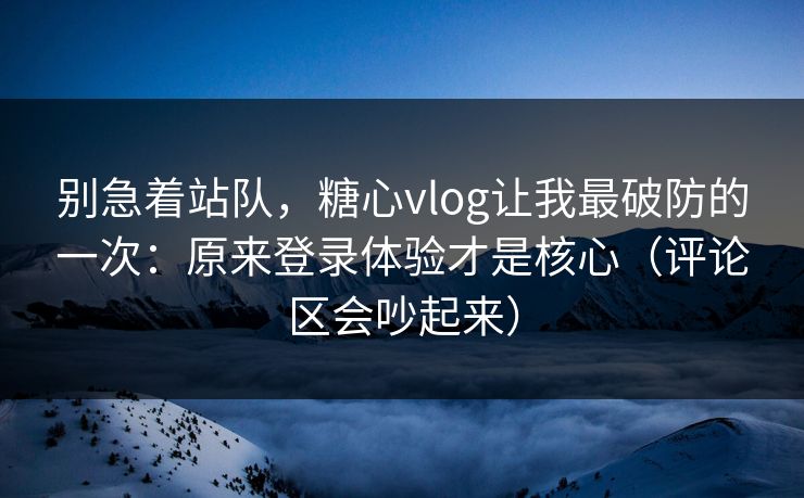 别急着站队，糖心vlog让我最破防的一次：原来登录体验才是核心（评论区会吵起来）