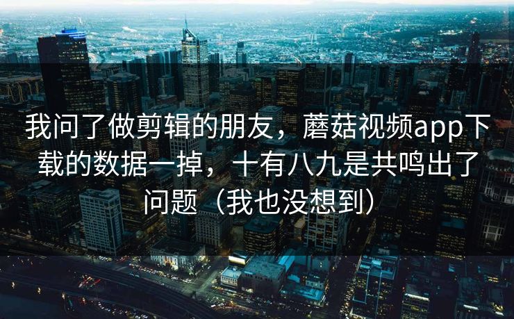 我问了做剪辑的朋友，蘑菇视频app下载的数据一掉，十有八九是共鸣出了问题（我也没想到）