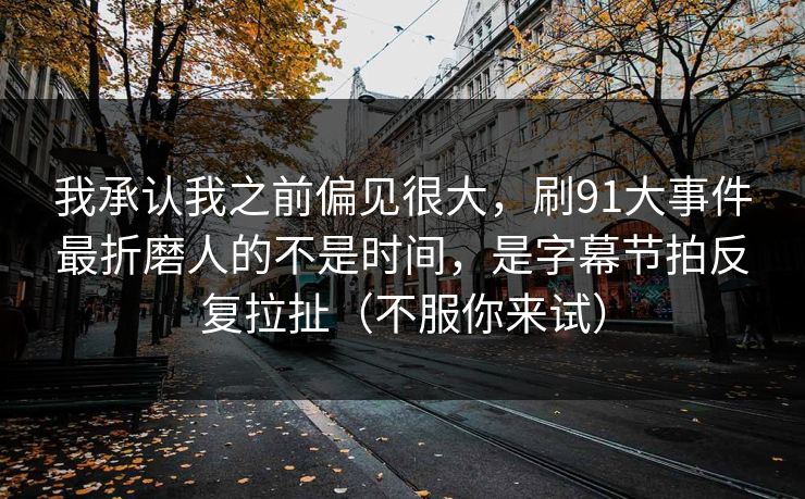 我承认我之前偏见很大，刷91大事件最折磨人的不是时间，是字幕节拍反复拉扯（不服你来试）