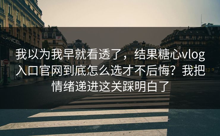 我以为我早就看透了，结果糖心vlog入口官网到底怎么选才不后悔？我把情绪递进这关踩明白了  第1张