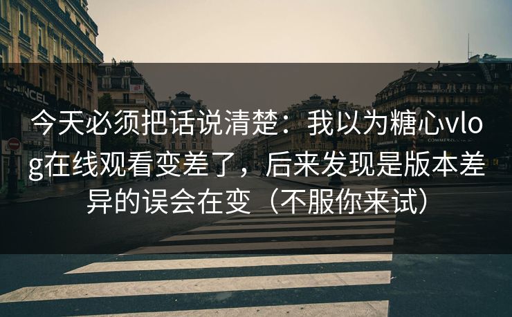今天必须把话说清楚:我以为糖心vlog在线观看变差了,后来发现是版本差异的误会在变(不服你来试) 今天必须把话说清楚:我以为糖心vlog在线观看变差了,后来发现是版本差异的误会在变(不服你来试)