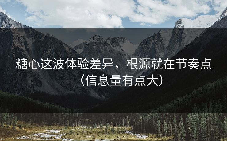 糖心这波体验差异，根源就在节奏点（信息量有点大）