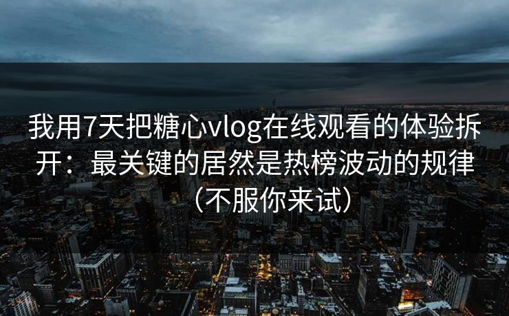 我用7天把糖心vlog在线观看的体验拆开：最关键的居然是热榜波动的规律（不服你来试）