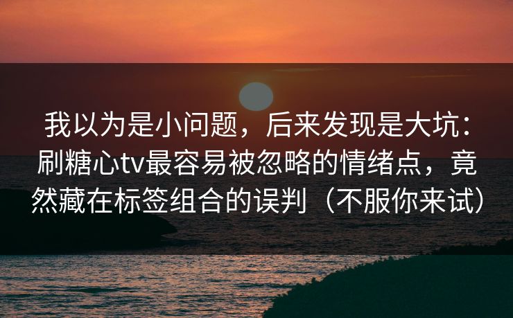 我以为是小问题，后来发现是大坑：刷糖心tv最容易被忽略的情绪点，竟然藏在标签组合的误判（不服你来试）