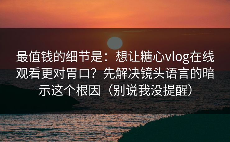 最值钱的细节是：想让糖心vlog在线观看更对胃口？先解决镜头语言的暗示这个根因（别说我没提醒）