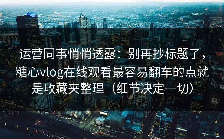 运营同事悄悄透露：别再抄标题了，糖心vlog在线观看最容易翻车的点就是收藏夹整理（细节决定一切）