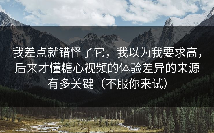 我差点就错怪了它，我以为我要求高，后来才懂糖心视频的体验差异的来源有多关键（不服你来试）