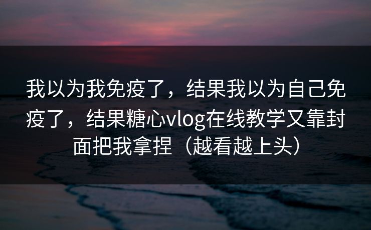 我以为我免疫了，结果我以为自己免疫了，结果糖心vlog在线教学又靠封面把我拿捏（越看越上头）