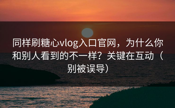 同样刷糖心vlog入口官网，为什么你和别人看到的不一样？关键在互动（别被误导）